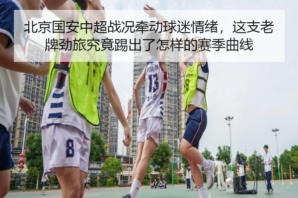 北京国安中超战况牵动球迷情绪，这支老牌劲旅究竟踢出了怎样的赛季曲线 - liuhecai